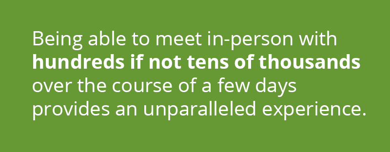 being able to meet in-person with hundreds if not tens of thousands over the course of a few days provides an unparalleled experience.