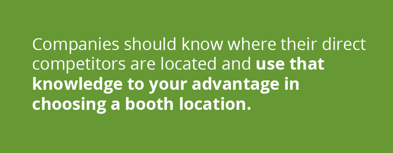 Companies should also try to assess where their direct competitors are located and provide some distance or use that knowledge to your advantage to request a booth space closer to the front of the show