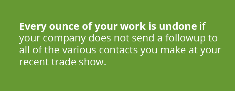 Every ounce of your work is undone if your company does not send a followup to all of the various contacts you make at your recent trade show.