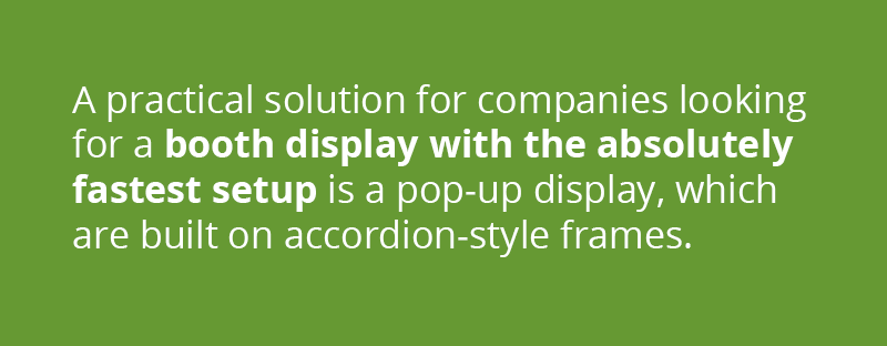 A practical solution for companies looking for a booth display with the absolutely fastest setup is a Pop-Up Display. Trade show displays such as 3D Snap and OneFabric are built on accordion-style frames where the graphic is stored while still attached.