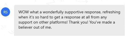 message that reads "WOW what a wonderfully supportive response, refreshing when it's so hard to get a response at all from any support on other platforms! Thank you! You've made a believer out of me."