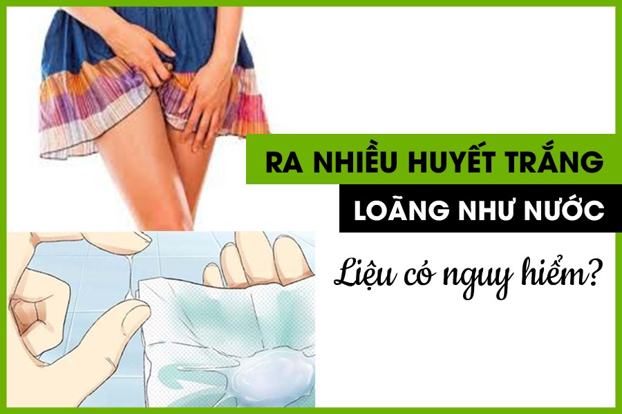 ra huyết trắng loãng như nước nguy hiểm không