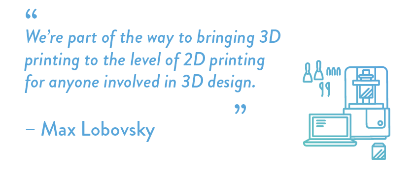 We’re part of the way to bringing 3D printing to the level of 2D printing for anyone involved in 3D design.
