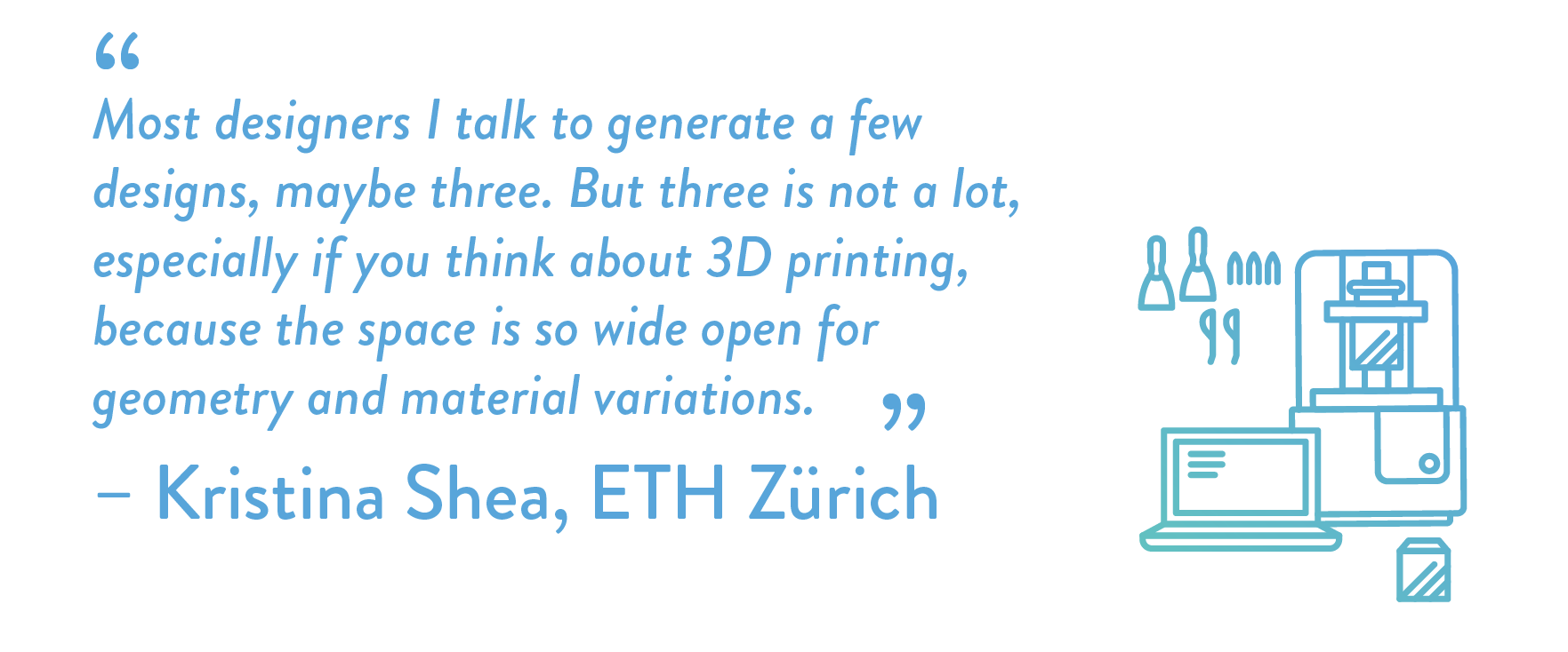 Most designers I talk to generate a few designs, maybe three. But three is not a lot, especially if you think about 3D printing, because the space is so wide open for geometry and material variations.