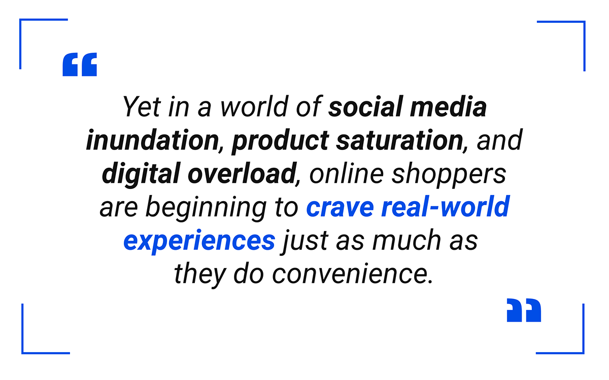 Yet in a world of social media inundation, product saturation, and digital overload, online shoppers are beginning to crave real-world experiences just as much as they do convenience