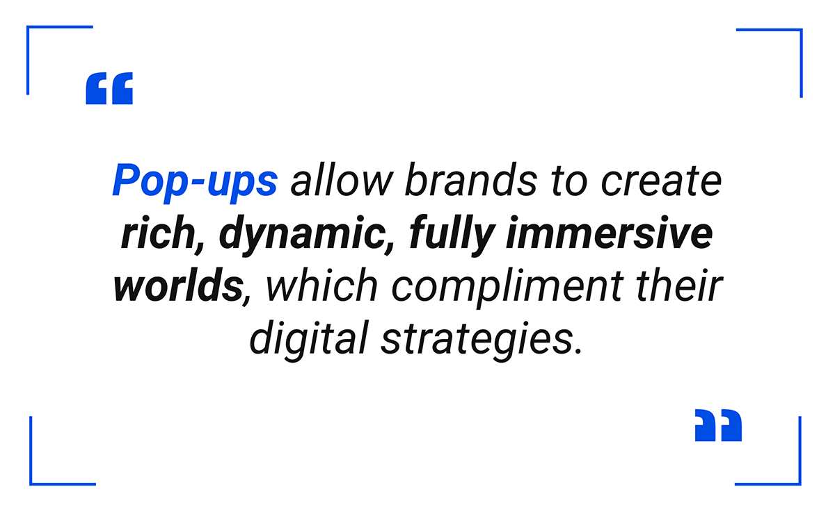 Pop-ups allow brands to create rich, dynamic, fully immersive worlds, which compliment their digital strategies.