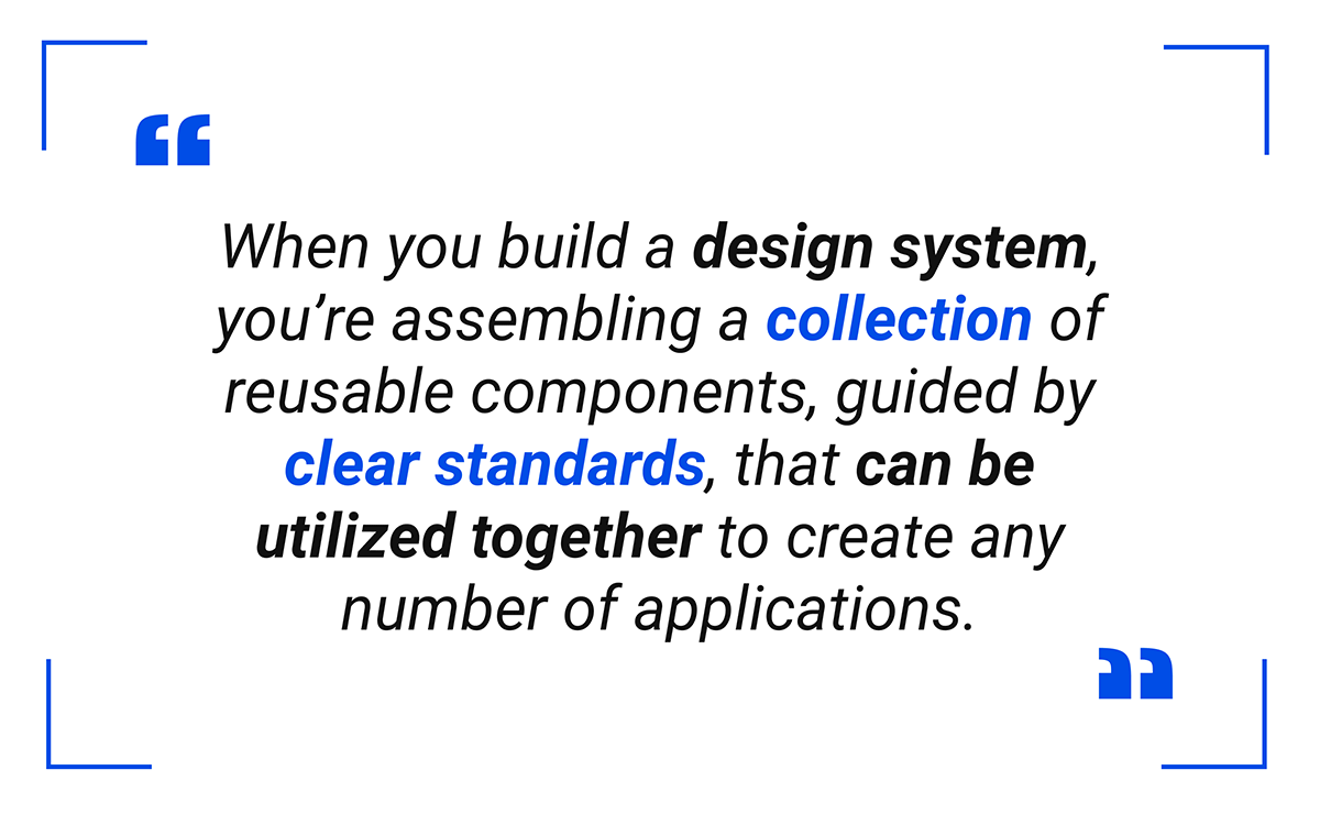 When you build a design system, you’re assembling a collection of reusable components, guided by clear standards