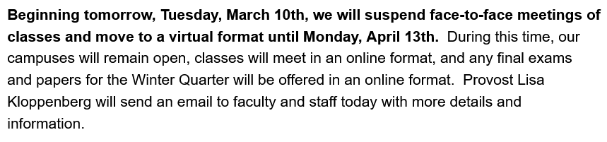 Beginning tomorrow, Tuesday, March 10th, we will suspend face-to-face meetings of classes and move to a virtual format until Monday, April 13th. During this time, our campuses will remain open, classes will meet in an online format, and any final exams and papers for the Winter Quarter will be offered in an online format. Provost Lisa Kloppenberg will send an email to faculty and staff today with more details and information.
