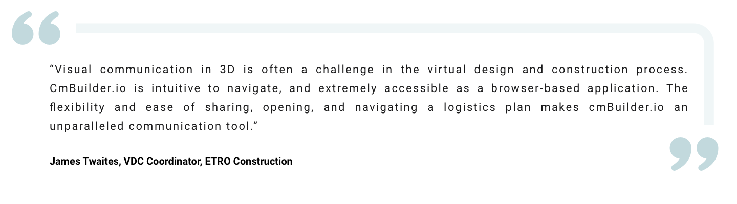 " Visual communication in 3D is often a challenge in the virtual design and construction process. CmBuilder.io is intuitive to navigate, and extremely accessible as a browser-based application. The flexibility and ease of sharing, opening, and navigating a logistics plan makes cmBuilder.io an unparalleled communication tool.” James Twaites, VDC Coordinator, ETRO Construction