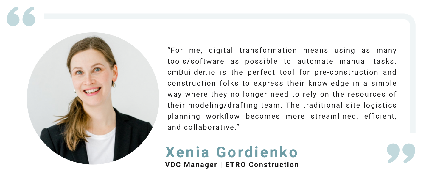 “For me, digital transformation means using as many tools/software as possible to automate manual tasks. cmBuilder.io is the perfect tool for pre-construction and construction folks to express their knowledge in a simple way where they no longer need to rely on the resources of their modeling/drafting team. The traditional site logistics planning workflow becomes more streamlined, efficient, and collaborative.” Xenia Gordienko, VDC Manager, ETRO Construction