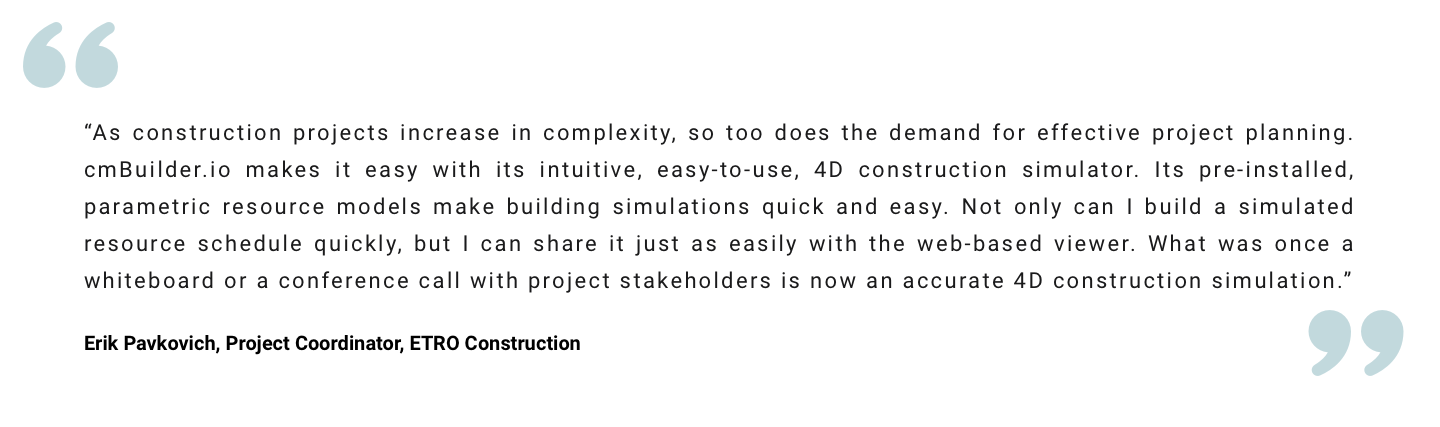 “As construction projects increase in complexity, so too does the demand for effective project planning. cmBuilder.io makes it easy with its intuitive, easy-to-use, 4D construction simulator. Its pre-installed, parametric resource models make building simulations quick and easy. Not only can I build a simulated resource schedule quickly, but I can share it just as easily with the web-based viewer. What was once a whiteboard or a conference call with project stakeholders is now an accurate 4D construction simulation.” Erik Pavkovich, Project Coordinator, ETRO Construction