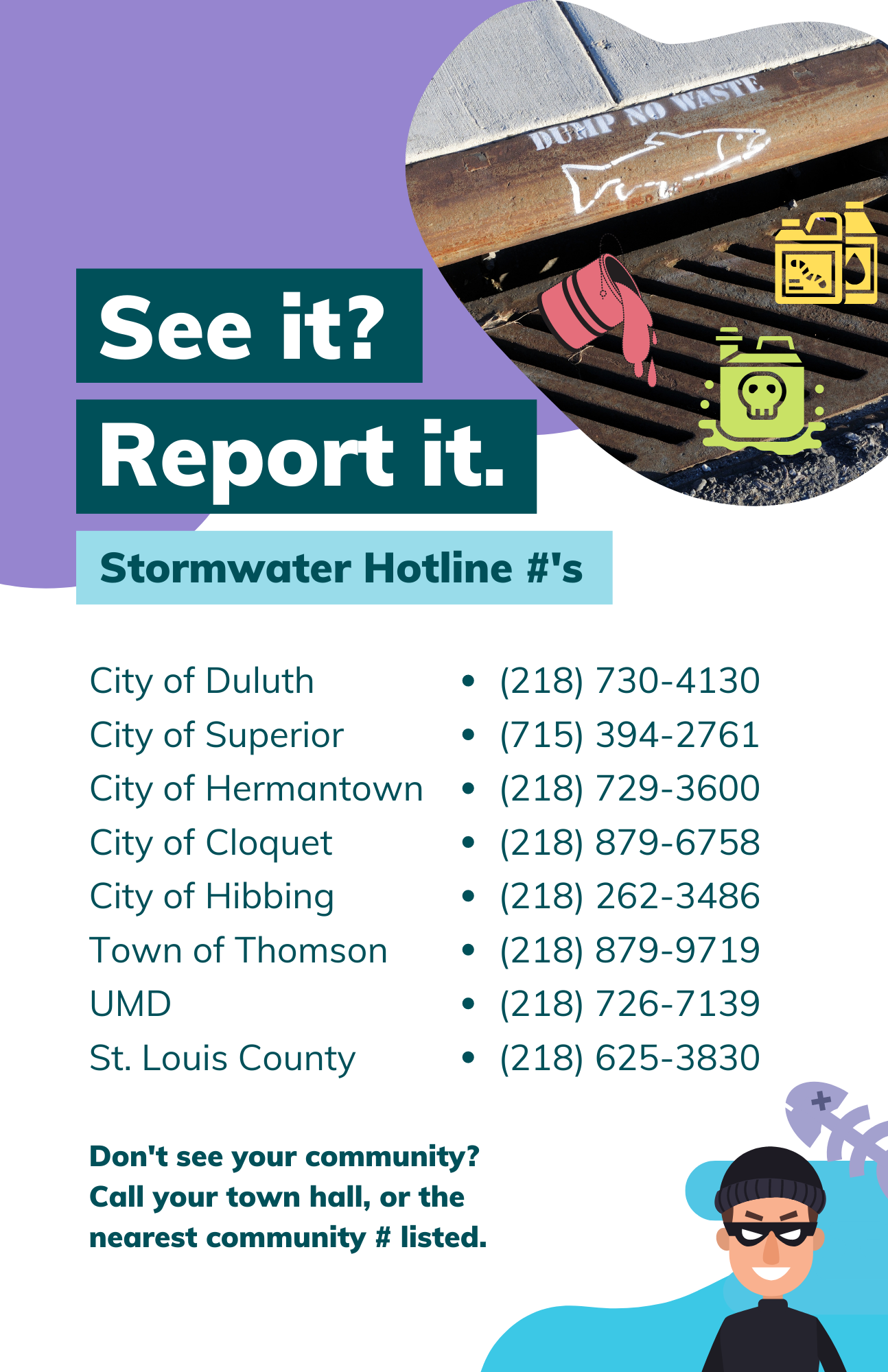 Stormwater hotline numbers for Western Lake Superior communities to call & report an illicit discharge. A graphic of a criminal smiles menacingly while thinking about polluting water with illicit discharge against a photo of a metal storm drain. 'See it? Report it. Stormwater Hotline #'s. | City of Duluth - (218) 730-4130, City of Superior - (715) 394-2761, City of Hermantown - (218) 729-3600, City of Cloquet - (218) 879-6758, City of Hibbing - (218) 262-3486, Town of Thomson - (218) 879-9719, U of M Duluth - (218) 726-7139, St. Louis County - (218) 625-3830'