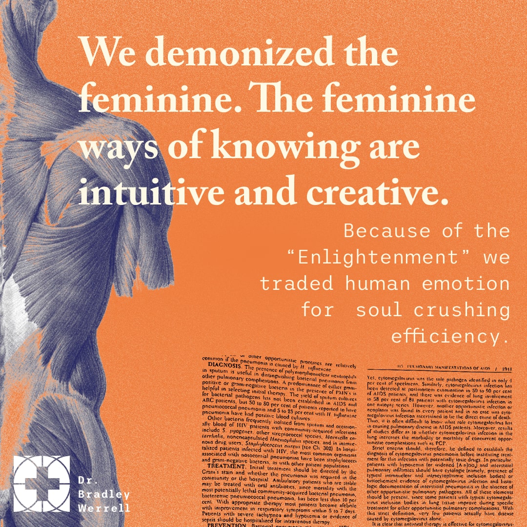 We demonized the feminine. The feminine ways of knowing are intuitive and creative. Because of the "Enlightenment" we traded human emotion for soul crushing efficiency. Garrett Dailey on the BEST MEDICINE Podcast with Dr Bradley Werrell.