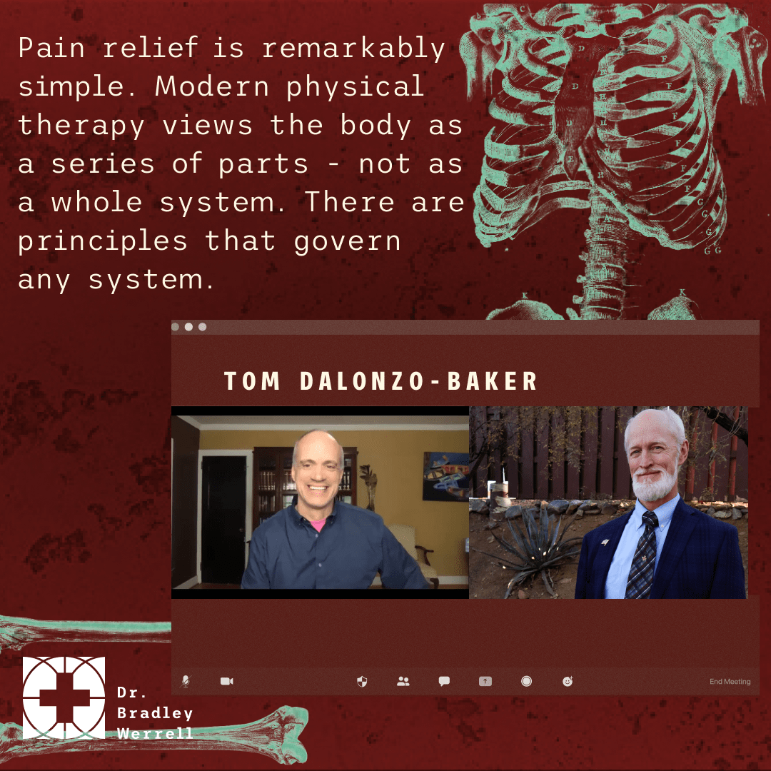Pain relief is remarkably simple. Modern physical therapy views the body as a series of parts - not as a whole system. There are principles that govern any system. - Tom Dalonzo-Baker on the BEST MEDICINE Podcast with Dr Bradley Werrell