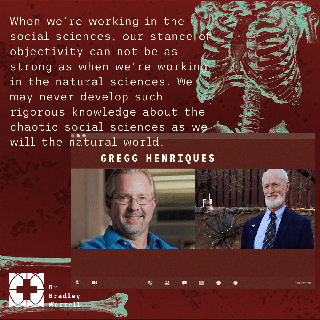 When we’re working in the social sciences, our stance of objectivity can not be as strong as when we’re working in the natural sciences. We may never develop such rigorous knowledge about the chaotic social sciences as we will the natural world. - Gregg Henriques on the Best Medicine Podcast with Dr Bradley Werrell