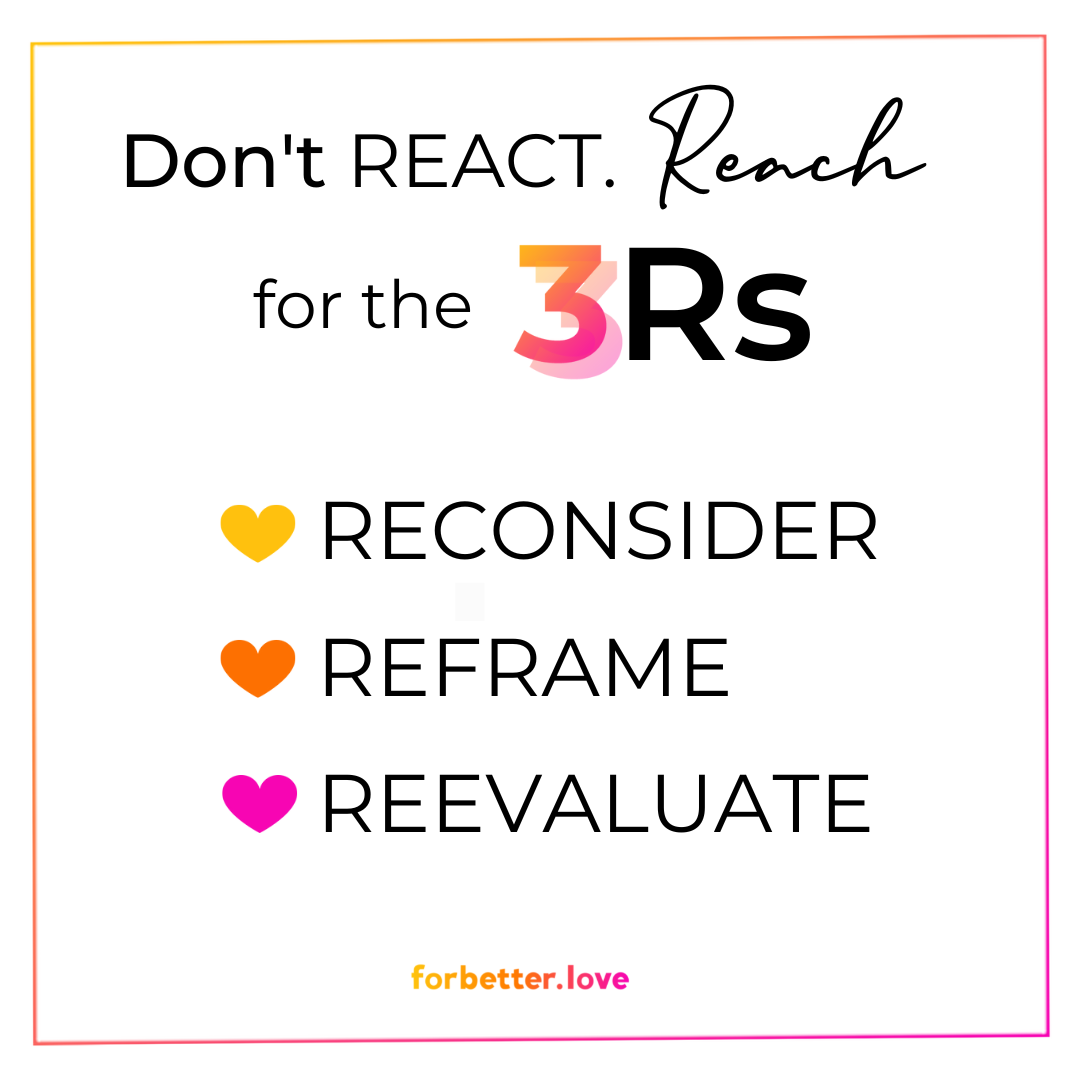 For Better Love 3 Rs of a Rocking Relationship. Don't REACT. Reach out for the 3 Rs - Reconsider, Reframe and Reevaluate.