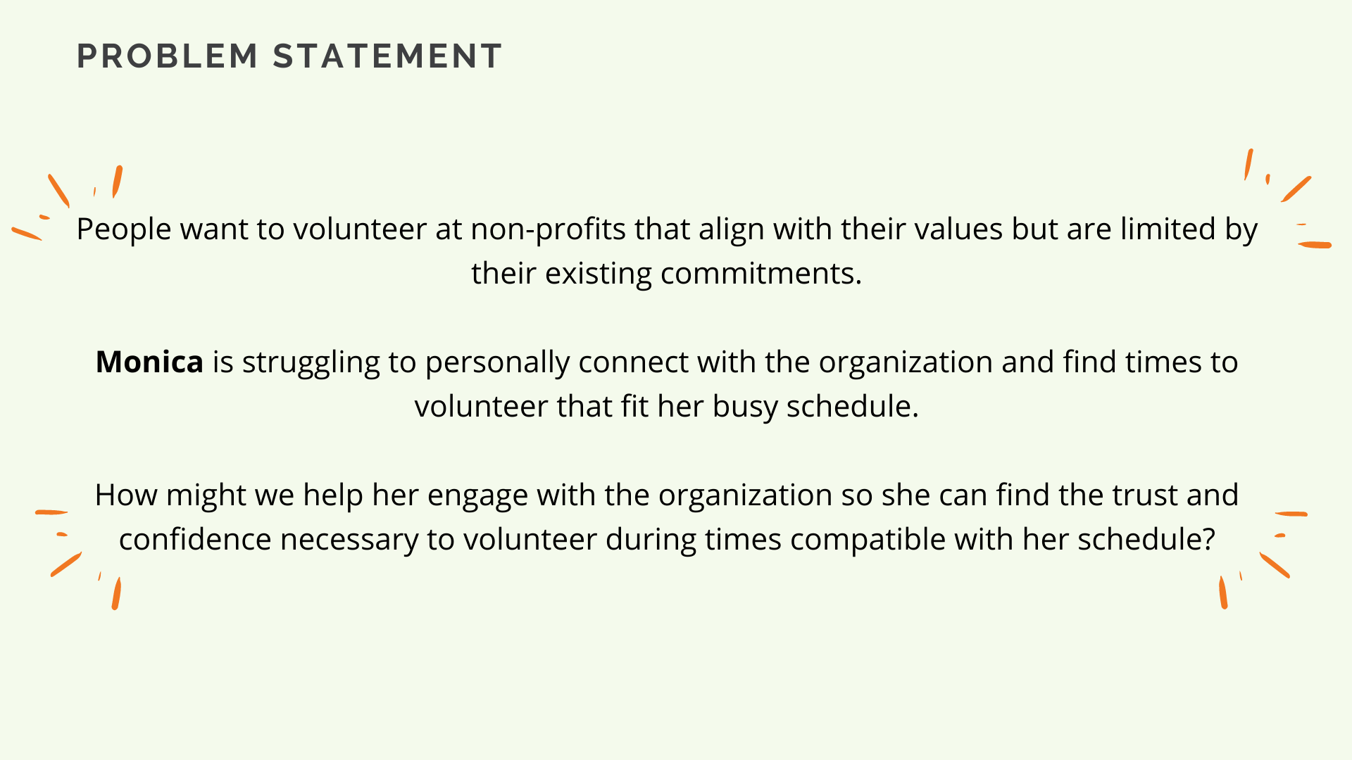 A picture of our problem statement, which reads:
People want to volunteer at non-profits that align with their values but are limited by their existing commitments.
Monica is struggling to personally connect with the organization and find times to volunteer that fit her busy schedule.
How might we help her engage with the organization so she can find the trust and confidence necessary to volunteer during times compatible with her schedule?