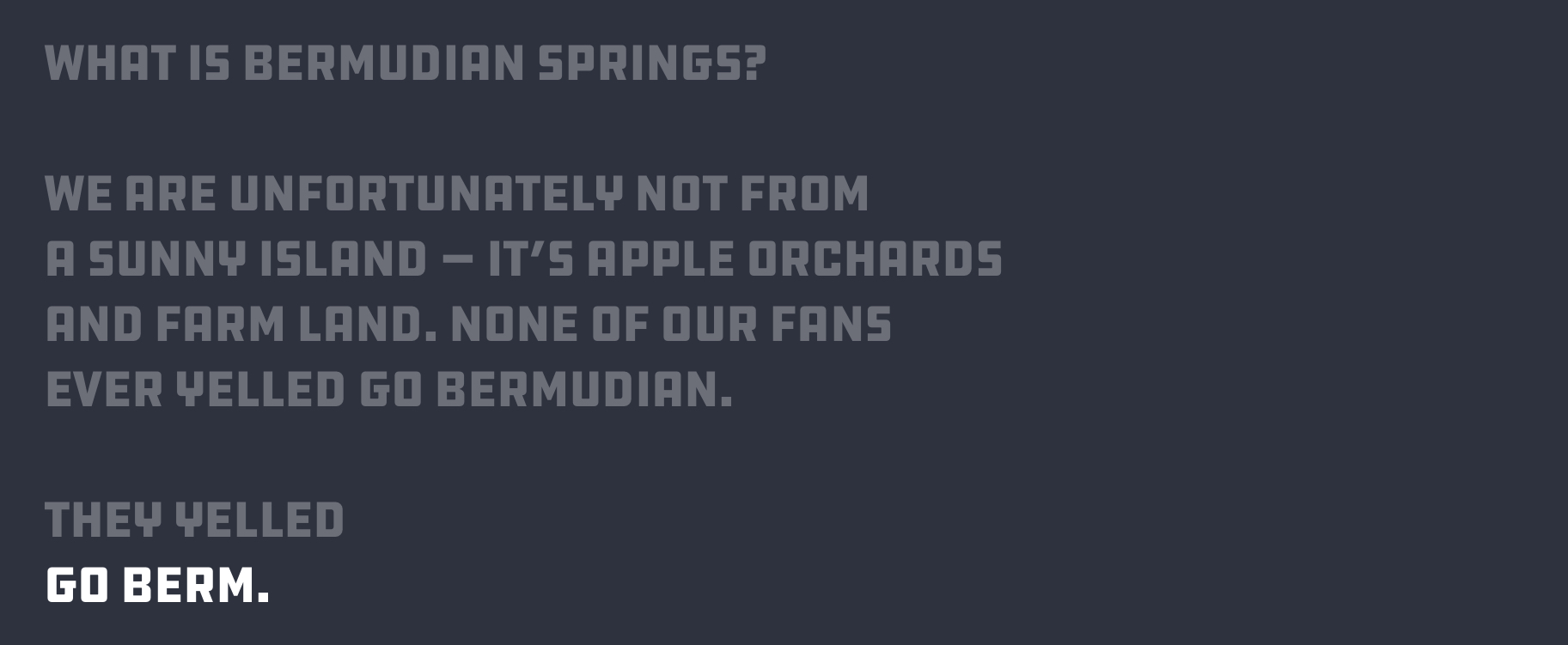 What is Bermudian Springs?
We are unfortunately not from
a sunny island — it’s apple orchards
and farm land. None of our fans
ever yelled go Bermudian.
They yelled GO BERM.