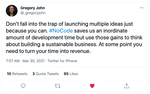 A tweet from Twitter user Gregory John saying Don’t fall into the trap of launching multiple ideas just because you can. NoCode saves us an inordinate amount of development time but use those gains to think about building a sustainable business. At some point you need to turn your time into revenue.