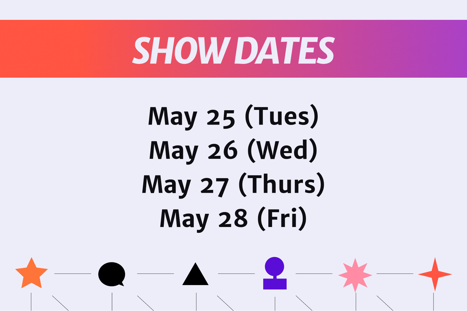 Show Dates
May 25 (Tues)
May 26 (Wed)
May 27 (Thurs)
May 28 (Friday)