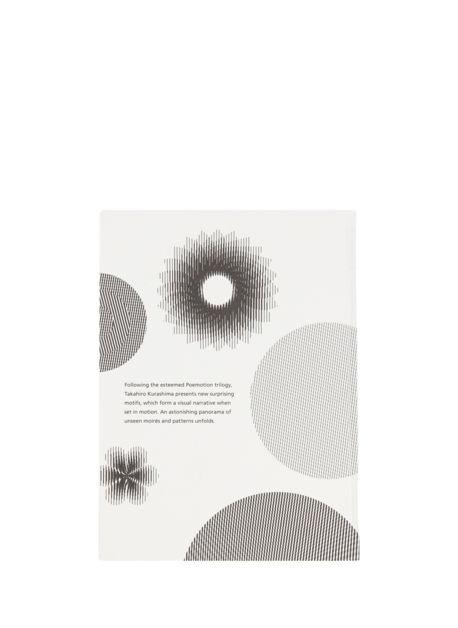 The successor to the Poemotion trilogy by Takahiro Kurashima, Moirémoition immerses you into a moving narrative thanks to unfolding patterns. A special piece of striped foil is the window to a psychedelic world. Inspired by both digital and kinetic art, this book is recreation for our eyes and meditation for our minds. We love to keep it on our coffee table to see our guest's inner child emerge.