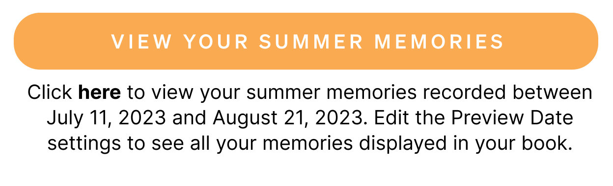 Click here to view your summer memories recorded between July 11, 2023 and August 21, 2023. Edit the Preview Date settings to see all your memories displayed in your book.