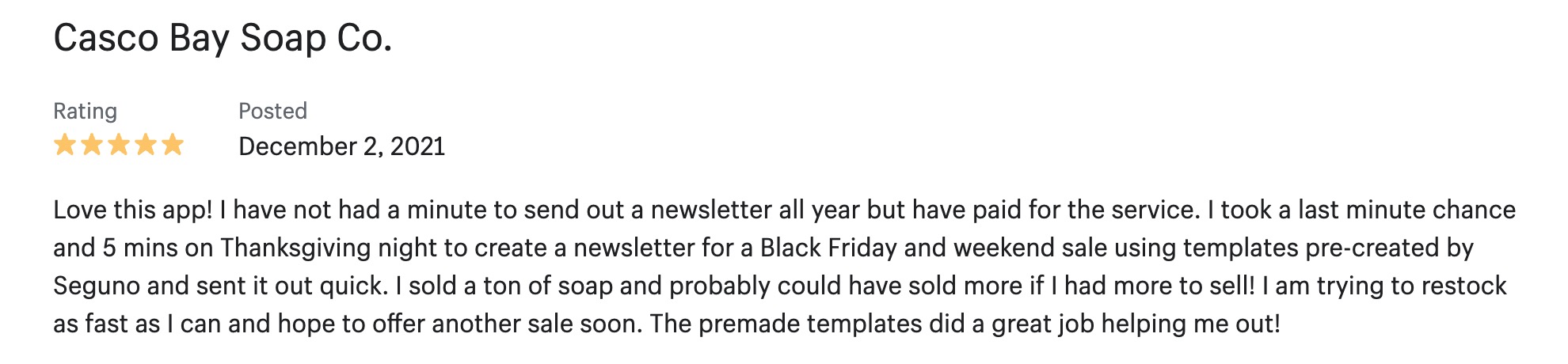 5-star review from Casco Bay Soap Co.: Love this app! I have not had a minute to send out a newsletter all year but have paid for the service. I took a last minute chance and 5 mins on Thanksgiving night to create a newsletter for a Black Friday and weekend sale using templates pre-created by Seguno and sent it out quick. I sold a ton of soap and probably could have sold more if I had more to sell! I am trying to restock as fast as I can and hope to offer another sale soon. The premade templates did a great job helping me out!