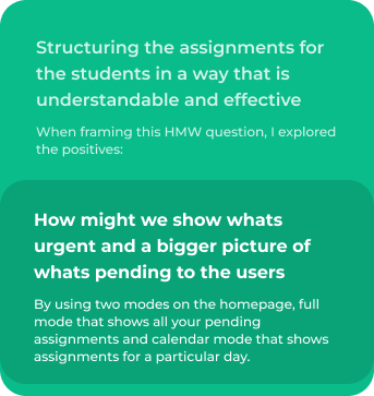 Structuring the assignments for the students in a way that is  understandable and effective. When framing this HMW question, I explored the positives:. How might we show whats urgent and a bigger picture of whats pending to the users. By using two modes on the homepage, full mode that shows all your pending assignments and calendar mode that shows assignments for a particular day.