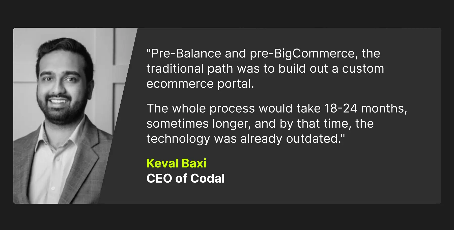 How BigCommerce, Codal, and Balance bring in the next phase of B2B ecommerce 2 A quote that reads: "Pre-Balance and pre-BigCommerce, the traditional path was to build out a custom ecommerce portal. The whole process would take 18-24 months, sometimes longer, and by that time, the technology was already outdated." Keval Baxi, CEO of Codal