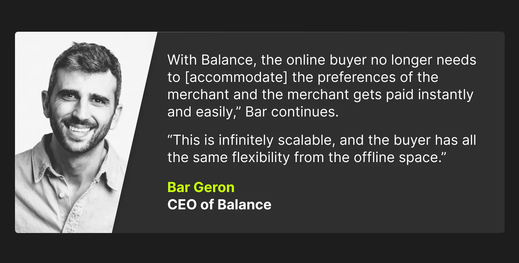 How BigCommerce, Codal, and Balance bring in the next phase of B2B ecommerce 3 A quote that reads: "With Balance, the online buyer no longer needs to accommodate the preferences of the merchant and the merchant gets paid instantly and easily." Bar Geron, CEO of Balance