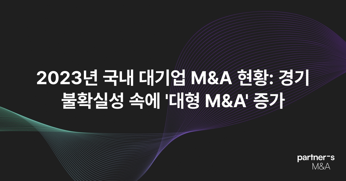 2023년 국내 대기업 M&A 현황: 경기 불확실성 속에 '대형 M&A' 증가