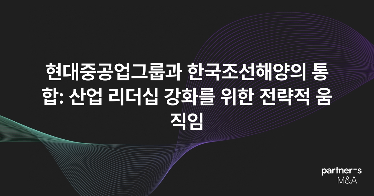 현대중공업그룹과 한국조선해양의 통합: 산업 리더십 강화를 위한 전략적 움직임