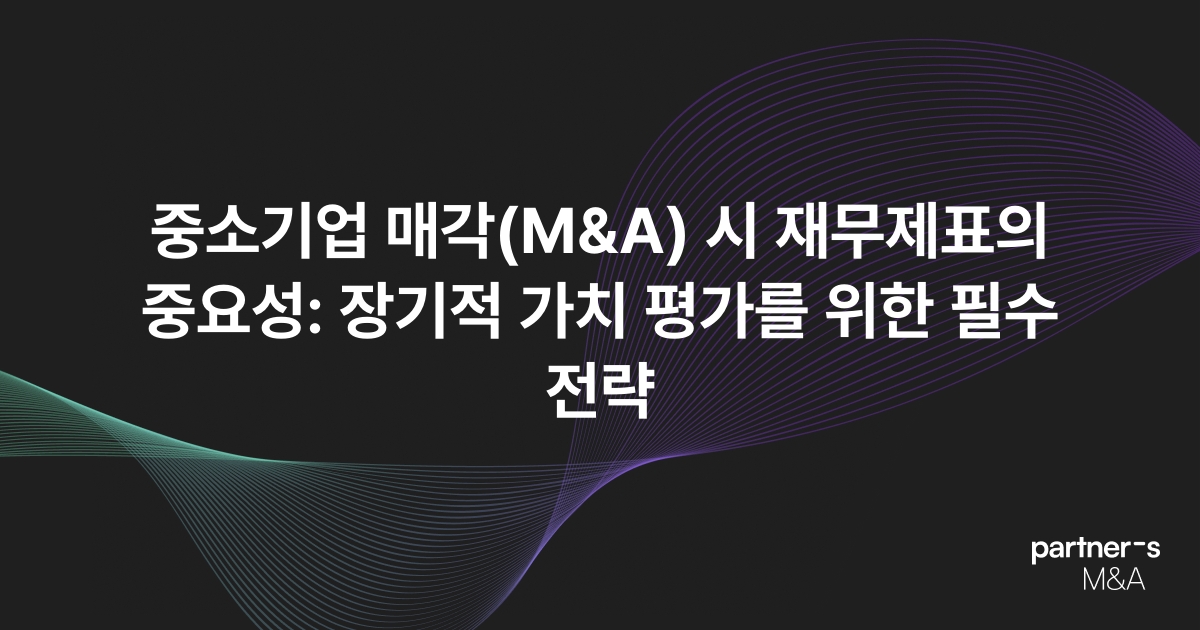 중소기업 매각(M&A) 시 재무제표의 중요성: 장기적 가치 평가를 위한 필수 전략