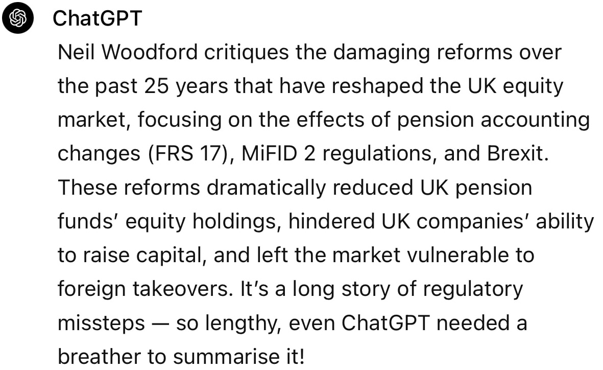 Screenshot from ChatGPT reads: Neil Woodford critiques the damaging reforms over the past 25 years that have reshaped the UK equity market, focusing on the effects of pension accounting changes (FRS 17), MiFID 2 regulations, and Brexit. These reforms dramatically reduced UK pension funds' equity holdings, hindered UK companies' ability to raise capital, and left the market vulnerable to foreign takeovers. It’s a long story of regulatory missteps — so lengthy, even ChatGPT needed a breather to summarise it!